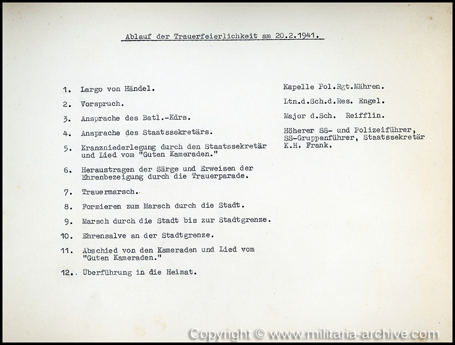 'Ablauf der Trauerfeierlichkeit am 20.2.1941 1.Largo von Händel - Kapelle Pol.Rgt.Mähren.
2. Vorspruch. - Ltn.d.Sch.d.Res. Engel. 3. Ansprache des Batl.Kdrs.- Major d.Sch. Reifflin.
4. Ansprache des Staatssekretärs - Höherer SS- und Polizeiführer,
SS-Gruppenführer, Staatssekretär
K.H. Frank 5. Kranznierderlegung durch den Staatssekretär und lied von “Güten Kameraden.”
6. Heraustragen der Särge und Erweisen der Ehrenbezeigung durch die Trauerparade
7. Trauermarsch 8.Formieren zum  Marsch durch die Stadt. 9.Marsch durch die Stadt bis zur Stadtgrenze. 10. Ehrensalve an der Stadtgrenze. 11. Abschied von den Kameraden und Lied vom “Güten Kamaraden.” 12.Überführung in die Heimat.'